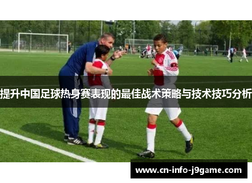 提升中国足球热身赛表现的最佳战术策略与技术技巧分析 提升中国足球热身赛表现的最佳战术策略与技术技巧分析