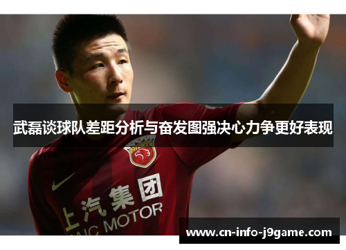 武磊谈球队差距分析与奋发图强决心力争更好表现 武磊谈球队差距分析与奋发图强决心力争更好表现